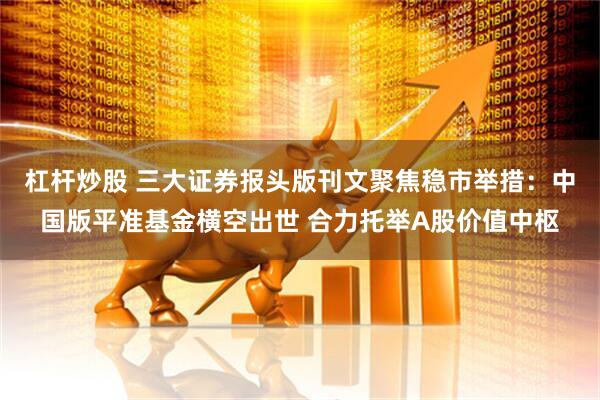 杠杆炒股 三大证券报头版刊文聚焦稳市举措：中国版平准基金横空出世 合力托举A股价值中枢