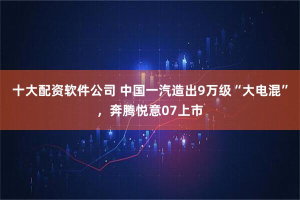 十大配资软件公司 中国一汽造出9万级“大电混”，奔腾悦意07上市