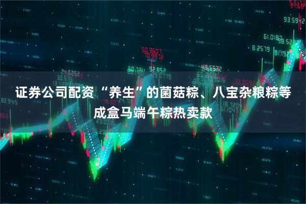 证券公司配资 “养生”的菌菇粽、八宝杂粮粽等成盒马端午粽热卖款