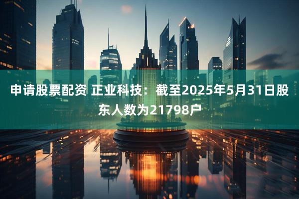 申请股票配资 正业科技：截至2025年5月31日股东人数为21798户