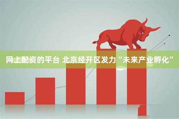 网上配资的平台 北京经开区发力“未来产业孵化”