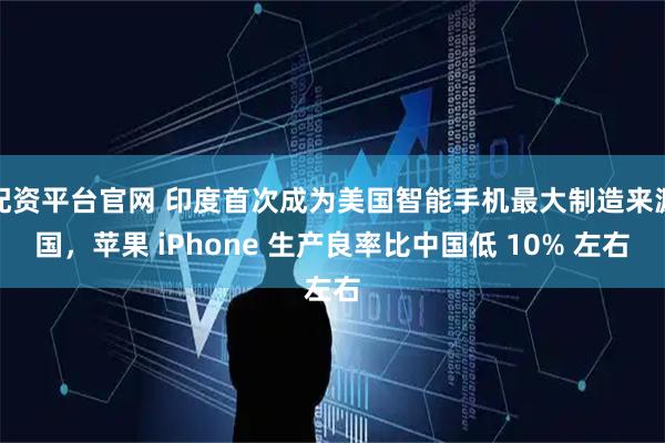 配资平台官网 印度首次成为美国智能手机最大制造来源国，苹果 iPhone 生产良率比中国低 10% 左右