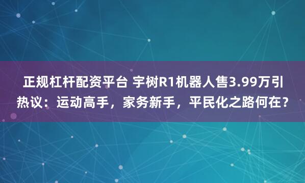 正规杠杆配资平台 宇树R1机器人售3.99万引热议：运动高手，家务新手，平民化之路何在？