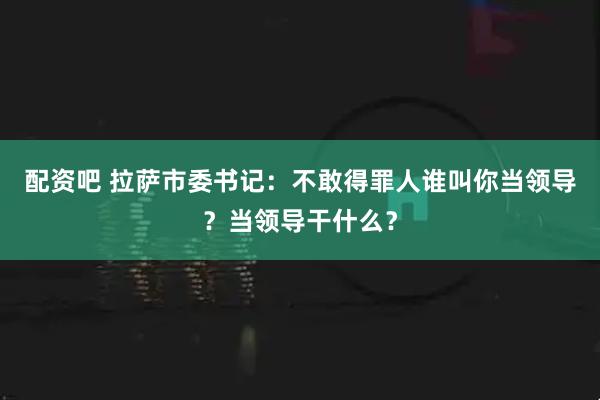 配资吧 拉萨市委书记：不敢得罪人谁叫你当领导？当领导干什么？