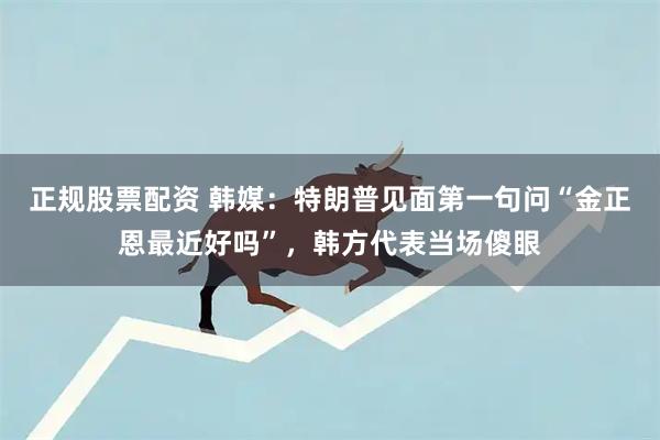 正规股票配资 韩媒：特朗普见面第一句问“金正恩最近好吗”，韩方代表当场傻眼