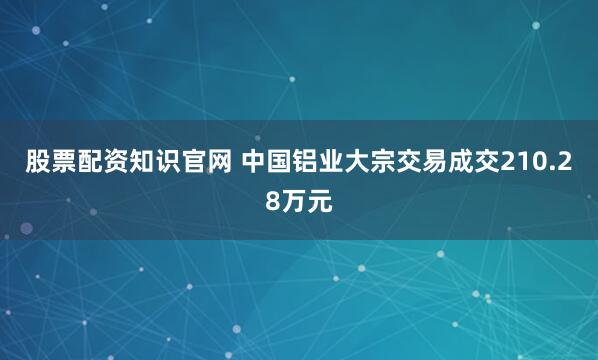 股票配资知识官网 中国铝业大宗交易成交210.28万元
