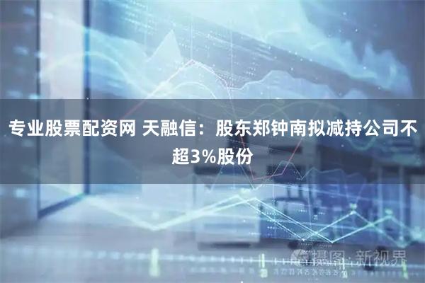 专业股票配资网 天融信：股东郑钟南拟减持公司不超3%股份