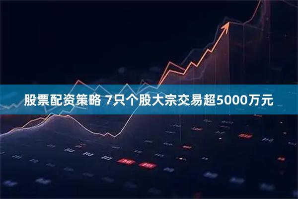 股票配资策略 7只个股大宗交易超5000万元