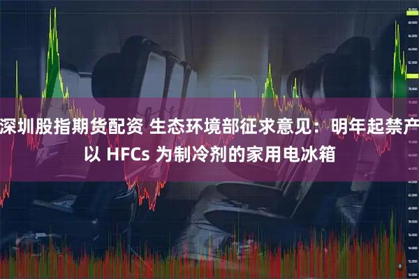 深圳股指期货配资 生态环境部征求意见：明年起禁产以 HFCs 为制冷剂的家用电冰箱