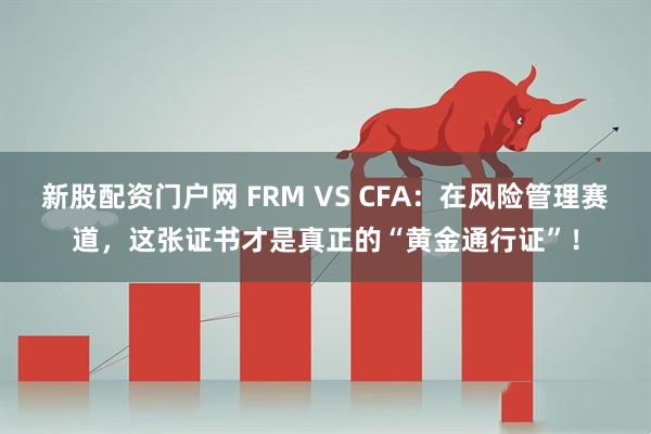 新股配资门户网 FRM VS CFA：在风险管理赛道，这张证书才是真正的“黄金通行证”！