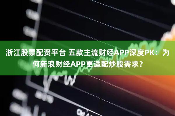 浙江股票配资平台 五款主流财经APP深度PK：为何新浪财经APP更适配炒股需求？