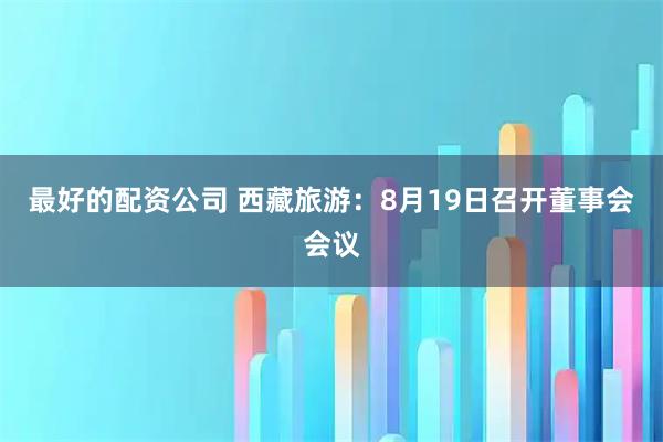 最好的配资公司 西藏旅游：8月19日召开董事会会议