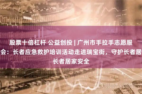 股票十倍杠杆 公益创投 | 广州市手拉手志愿服务促进会：长者应急救护培训活动走进瑞宝街，守护长者居家安全