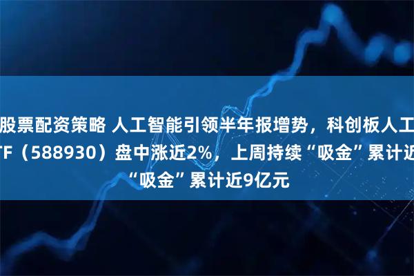 股票配资策略 人工智能引领半年报增势，科创板人工智能ETF（588930）盘中涨近2%，上周持续“吸金”累计近9亿元